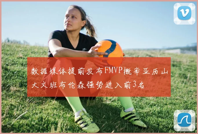 数据媒体提前发布FMVP概率亚历山大文班布伦森强势进入前3名