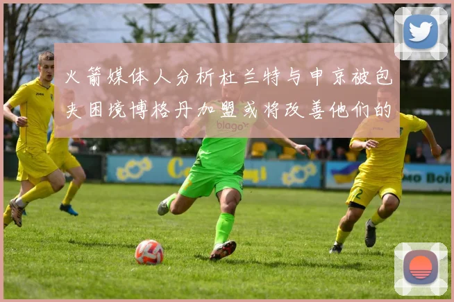 火箭媒体人分析杜兰特与申京被包夹困境博格丹加盟或将改善他们的进攻空间