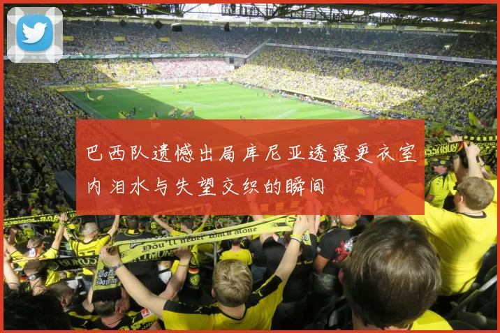 巴西队遗憾出局库尼亚透露更衣室内泪水与失望交织的瞬间