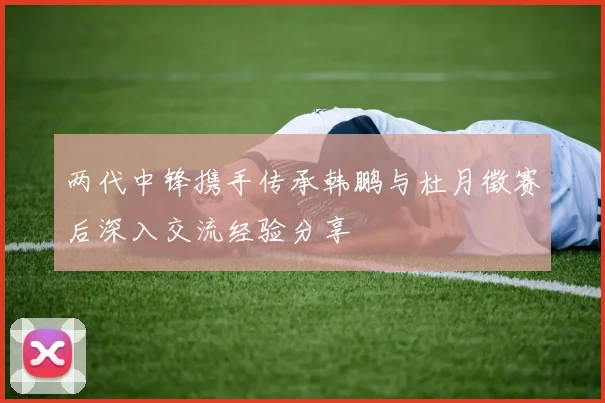 两代中锋携手传承韩鹏与杜月徵赛后深入交流经验分享