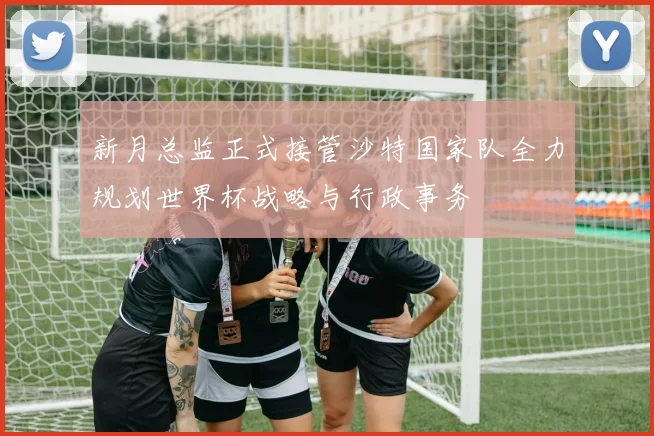 新月总监正式接管沙特国家队全力规划世界杯战略与行政事务