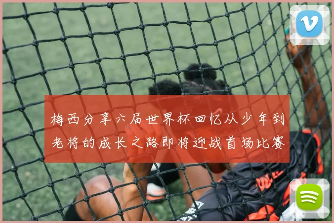梅西分享六届世界杯回忆从少年到老将的成长之路即将迎战首场比赛