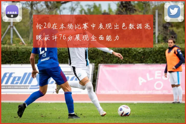 恰20在本场比赛中表现出色数据亮眼获评76分展现全面能力