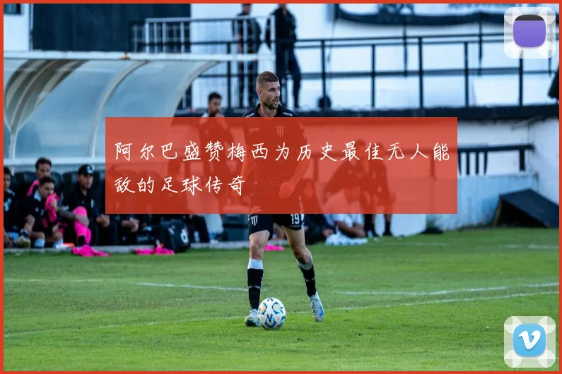 阿尔巴盛赞梅西为历史最佳无人能敌的足球传奇