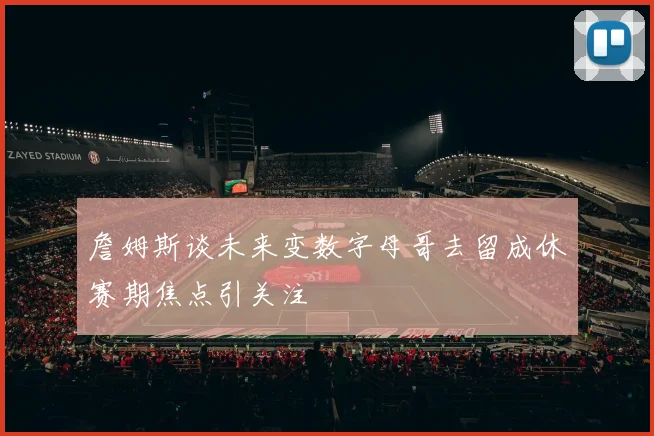 詹姆斯谈未来变数字母哥去留成休赛期焦点引关注