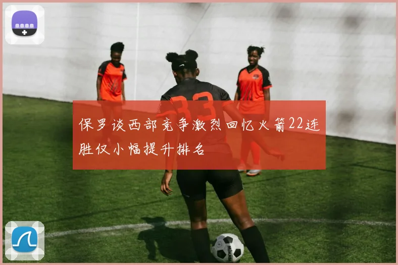 保罗谈西部竞争激烈回忆火箭22连胜仅小幅提升排名