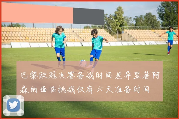 巴黎欧冠决赛备战时间差异显著阿森纳面临挑战仅有六天准备时间