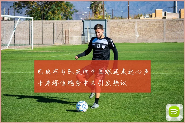巴坎布与队友向中国球迷表达心声卡库塔惊艳秀中文引发热议