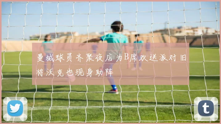 曼城球员齐聚夜店为B席欢送派对旧将沃克也现身助阵