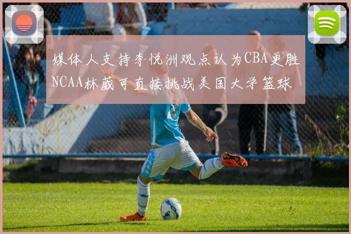媒体人支持李悦洲观点认为CBA更胜NCAA林葳可直接挑战美国大学篮球